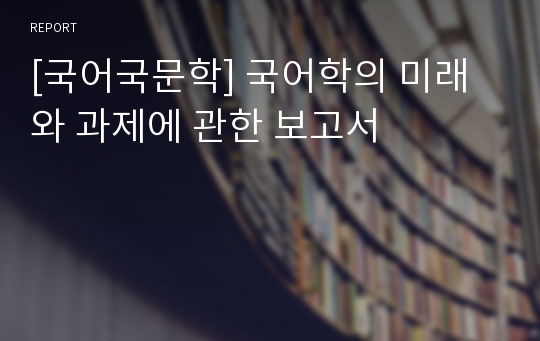 [국어국문학] 국어학의 미래와 과제에 관한 보고서