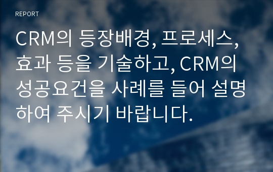 CRM의 등장배경, 프로세스, 효과 등을 기술하고, CRM의 성공요건을 사례를 들어 설명하여 주시기 바랍니다.