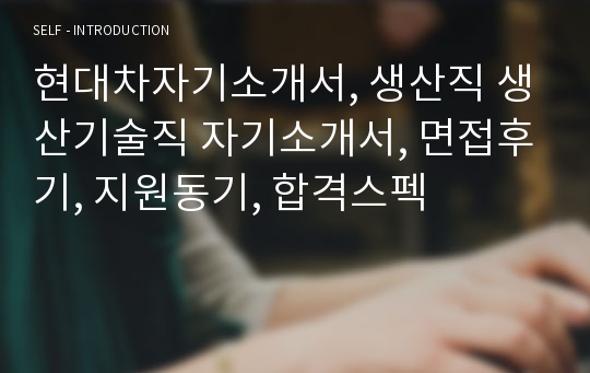 현대차자기소개서, 생산직 생산기술직 자기소개서, 면접후기, 지원동기, 합격스펙