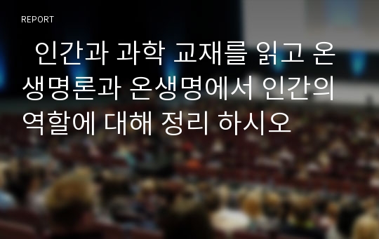   인간과 과학 교재를 읽고 온생명론과 온생명에서 인간의 역할에 대해 정리 하시오