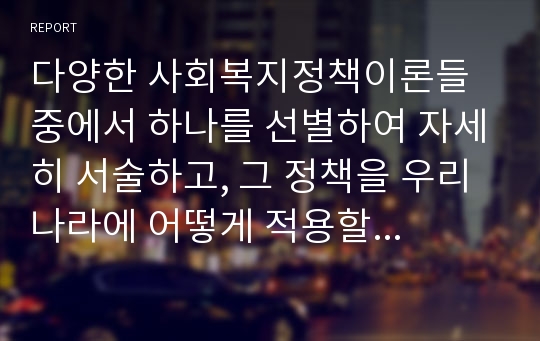 다양한 사회복지정책이론들 중에서 하나를 선별하여 자세히 서술하고, 그 정책을 우리나라에 어떻게 적용할 수 있는지를 그 방안을 제시하도록 하시오