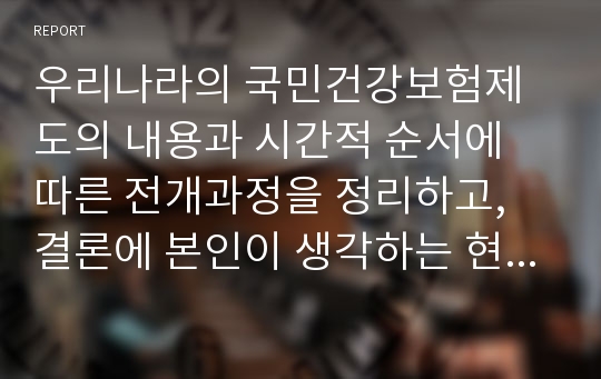 우리나라의 국민건강보험제도의 내용과 시간적 순서에 따른 전개과정을 정리하고, 결론에 본인이 생각하는 현행 국민건강보험제도의 문제점과 해결방안, 나아가야 할 방향에 대하여 정리하시오.