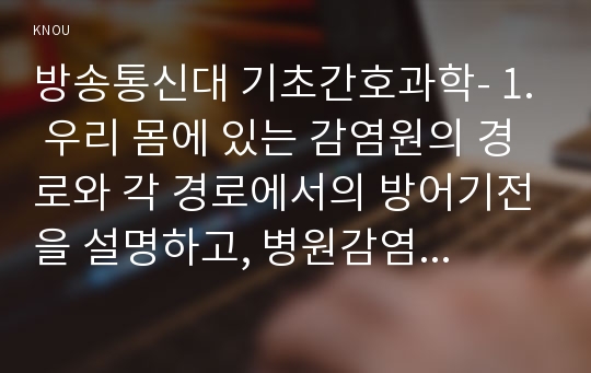 방송통신대 기초간호과학- 1. 우리 몸에 있는 감염원의 경로와 각 경로에서의 방어기전을 설명하고, 병원감염의 정의와 부위별 병원감염(4가지)의 진단기준을 서술하시오(15점). 2.