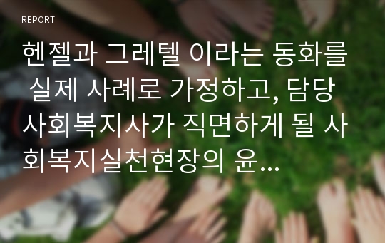 헨젤과 그레텔 이라는 동화를 실제 사례로 가정하고, 담당 사회복지사가 직면하게 될 사회복지실천현장의 윤리적 딜레마 및 윤리적 갈등상황에 대해 기술해 보고, 구체적인 해결방법을 제시