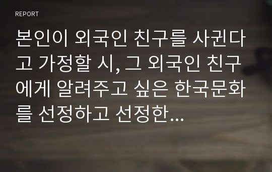 본인이 외국인 친구를 사귄다고 가정할 시, 그 외국인 친구에게 알려주고 싶은 한국문화를 선정하고 선정한 이유와 소개 글을 작성하시오.