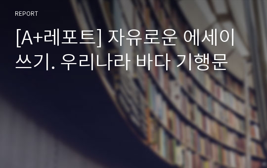 [A+레포트] 자유로운 에세이 쓰기. 우리나라 바다 기행문