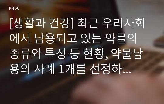 [생활과 건강] 최근 우리사회에서 남용되고 있는 약물의 종류와 특성 등 현황, 약물남용의 사례 1개를 선정하여 개인에게 미치는 영향, 약물남용이 사회에 미치는 영향과 예방방안