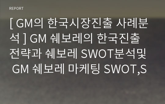 [ GM의 한국시장진출 사례분석 ] GM 쉐보레의 한국진출전략과 쉐보레 SWOT분석및  GM 쉐보레 마케팅 SWOT,STP,4P전략 분석과 새로운전략 제안 보고서