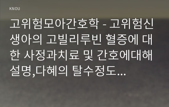 고위험모아간호학 - 고위험신생아의 고빌리루빈 혈증에 대한 사정과치료 및 간호에대해설명,다혜의 탈수정도를 판정하고 수분 유지 요구량을 계산,신체사정자료와 나타날수 있는임상증상,다혜에게서 나타날 수 있는 간호진단을2가지도출 간호중재계획