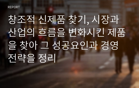 창조적 신제품 찾기, 시장과 산업의 흐름을 변화시킨 제품을 찾아 그 성공요인과 경영전략을 정리