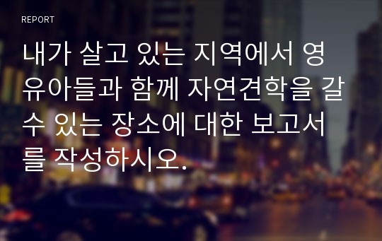 내가 살고 있는 지역에서 영유아들과 함께 자연견학을 갈수 있는 장소에 대한 보고서를 작성하시오.