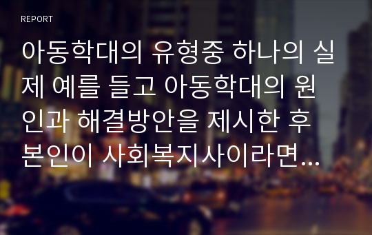 아동학대의 유형중 하나의 실제 예를 들고 아동학대의 원인과 해결방안을 제시한 후 본인이 사회복지사이라면 때 어떻게 대처할 것인지를 논하시오