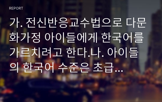 가. 전신반응교수법으로 다문화가정 아이들에게 한국어를 가르치려고 한다.나. 아이들의 한국어 수준은 초급이다.