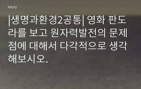 |생명과환경2공통| 영화 판도라를 보고 원자력발전의 문제점에 대해서 다각적으로 생각해보시오.