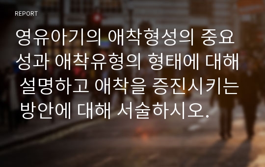 영유아기의 애착형성의 중요성과 애착유형의 형태에 대해 설명하고 애착을 증진시키는 방안에 대해 서술하시오.