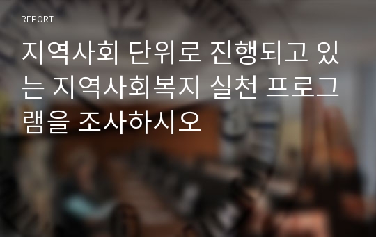 지역사회 단위로 진행되고 있는 지역사회복지 실천 프로그램을 조사하시오