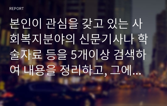 본인이 관심을 갖고 있는 사회복지분야의 신문기사나 학술자료 등을 5개이상 검색하여 내용을 정리하고, 그에 대한 본인의 의견과 해결방안을 서술하시오.