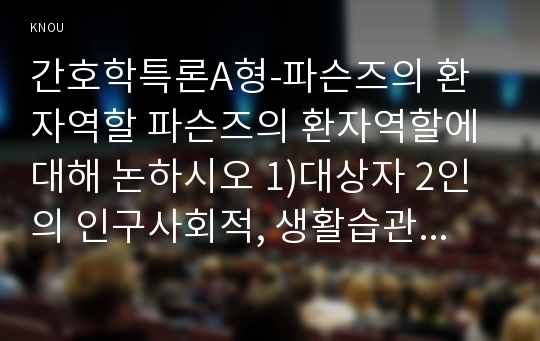 간호학특론A형-파슨즈의 환자역할 파슨즈의 환자역할에 대해 논하시오 1)대상자 2인의 인구사회적, 생활습관특성을 기술하시오. 2)대상자별 환자역할의 의무와 특권을 기술,비교하시오 3)개념적용에 따른 결론을 제시하시오 2017년 2학기 방송통신대 간호학특론A형 파슨즈의 환자역할 중간과제 레포트