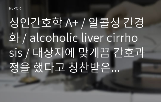 성인간호학 A+ / 알콜성 간경화 / alcoholic liver cirrhosis / 대상자에 맞게끔 간호과정을 했다고 칭찬받은 자료!/ 간호진단3개