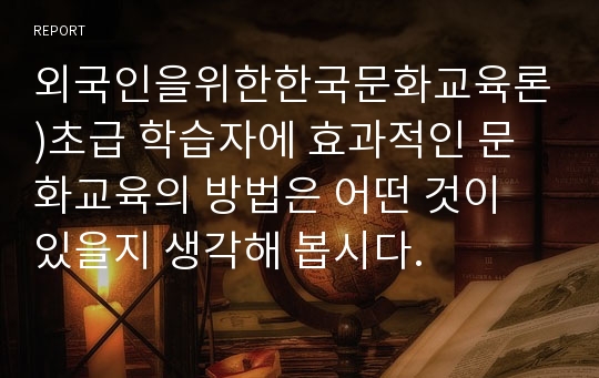 외국인을위한한국문화교육론)초급 학습자에 효과적인 문화교육의 방법은 어떤 것이 있을지 생각해 봅시다.