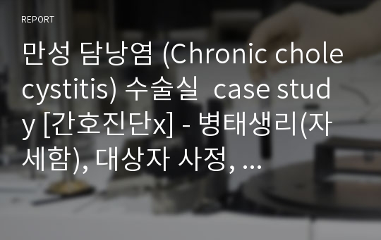 만성 담낭염 (Chronic cholecystitis) 수술실  case study [간호진단x] - 병태생리(자세함), 대상자 사정,  실습소감 &lt;절대 후회 X&gt;