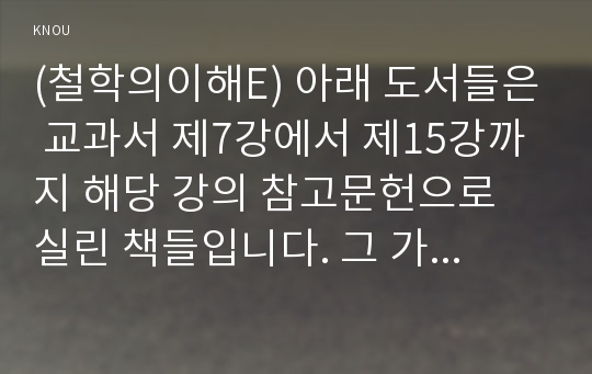 (철학의이해E) 아래 도서들은 교과서 제7강에서 제15강까지 해당 강의 참고문헌으로 실린 책들입니다. 그 가운데 한 권을 택해 읽고 그 책의 내용을 자기 방식으로 요약(4매 정도)한 후 독후감(1매 정도)을 쓰시오.