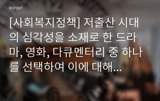 [사회복지정책] 저출산 시대의 심각성을 소재로 한 드라마, 영화, 다큐멘터리 중 하나를 선택하여 이에 대해 분석하고, 이를 극복하기 위해 관련 정책