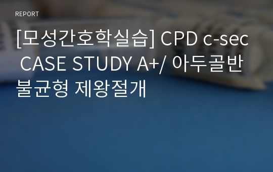 [모성간호학실습] CPD c-sec CASE STUDY A+/ 아두골반불균형 제왕절개