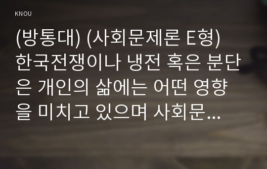 (방통대) (사회문제론 E형) 한국전쟁이나 냉전 혹은 분단은 개인의 삶에는 어떤 영향을 미치고 있으며 사회문제로서는 어떻게 드러나고 있는지 구체적인 사례를 들어 적은 후, 거기에 대한 해결 방안을 모색하여 서술하시오