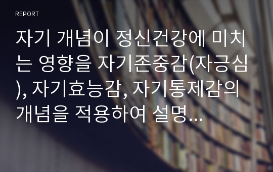 자기 개념이 정신건강에 미치는 영향을 자기존중감(자긍심), 자기효능감, 자기통제감의 개념을 적용하여 설명하시오.