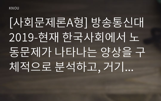 [사회문제론A형] 방송통신대 2019-현재 한국사회에서 노동문제가 나타나는 양상을 구체적으로 분석하고, 거기에 대해서는 어떠한 해법이 제시되고 있는지를 찾아본 후, 노동문제를 사회문제로서 제대로 해결해가기 위해서는 어떤 점을 중요하게 보아야 할지, 구체적인 사례와 함께 논리적으로 서술하시오.