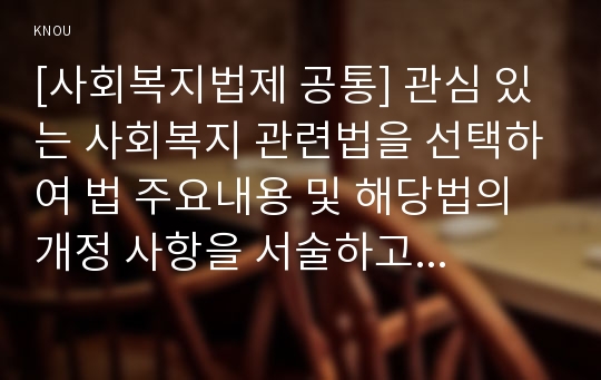 [사회복지법제 공통] 관심 있는 사회복지 관련법을 선택하여 법 주요내용 및 해당법의 개정 사항을 서술하고 향후 법 개정이 필요하다고 생각하는 내용에 대한 본인의 의견을 작성하시오.