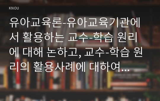 유아교육론-유아교육기관에서 활용하는 교수-학습 원리에 대해 논하고, 교수-학습 원리의 활용사례에 대하여 보고 느낀 점을 서술하시오..