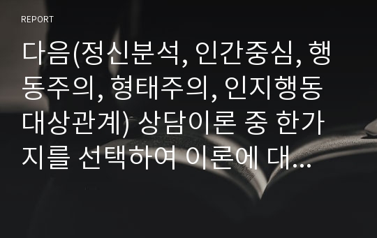 다음(정신분석, 인간중심, 행동주의, 형태주의, 인지행동대상관계) 상담이론 중 한가지를 선택하여 이론에 대한 기본가정, 인간관, 상담목표, 주요개념 및 상담기법에 관해 정리하시오