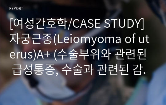 [여성간호학/CASE STUDY] 자궁근종(Leiomyoma of uterus)A+ (수술부위와 관련된 급성통증, 수술과 관련된 감염위험성, 질병에 대한 지식부족으로 인한 불안)