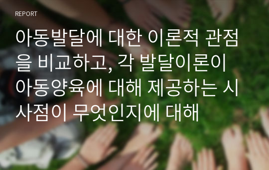 아동발달에 대한 이론적 관점을 비교하고, 각 발달이론이 아동양육에 대해 제공하는 시사점이 무엇인지에 대해