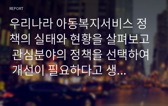 우리나라 아동복지서비스 정책의 실태와 현황을 살펴보고 관심분야의 정책을 선택하여 개선이 필요하다고 생각되는 것에 대해 방안 제시를 구체적으로 논하시오.