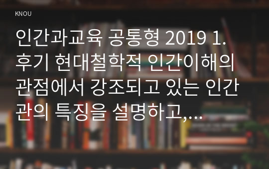 인간과교육 공통형 2019 1. 후기 현대철학적 인간이해의 관점에서 강조되고 있는 인간관의 특징을 설명하고, 이러한 관점에서 종래의 과학적 인간관을 비판적으로 고찰하시오.  2. 피아제(Piaget)의 인지발달단계이론에 대해 설명하고, 그 교육적 시사점을 논하시오.