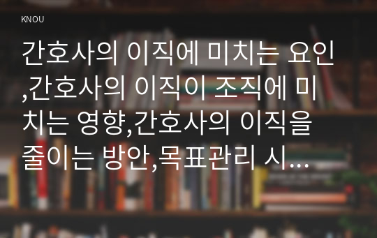 간호사의 이직에 미치는 요인,간호사의 이직이 조직에 미치는 영향,간호사의 이직을 줄이는 방안,목표관리 시스템에서 결과에 의한 성과만을 중시하는 경향이 있어서, 인간존중, 인간관계형성 및 부하직원의 육성에 어려운 면 극복 방안