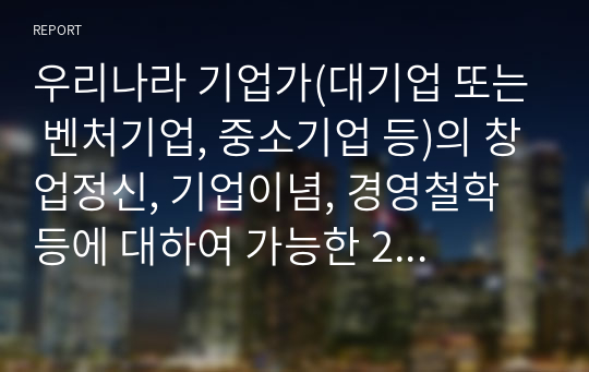 우리나라 기업가(대기업 또는 벤처기업, 중소기업 등)의 창업정신, 기업이념, 경영철학 등에 대하여 가능한 2명 이상을 조사하고, 글로 쓰시오.