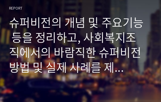 슈퍼비전의 개념 및 주요기능 등을 정리하고, 사회복지조직에서의 바람직한 슈퍼비전방법 및 실제 사례를 제시하시오