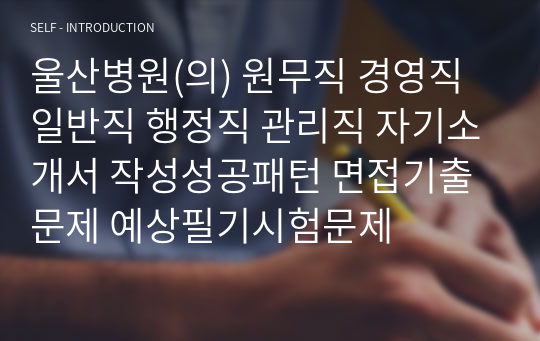 울산병원(의) 원무직 경영직 일반직 행정직 관리직 자기소개서 작성성공패턴 면접기출문제 예상필기시험문제