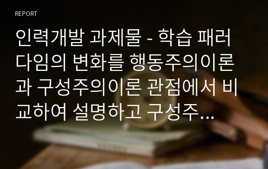 인력개발 과제물 - 학습 패러다임의 변화를 행동주의이론과 구성주의이론 관점에서 비교하여 설명하고 구성주의에 기반한 교수-학습설계 방안