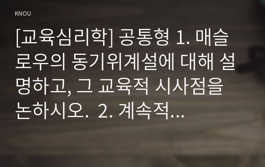 [교육심리학] 공통형 1. 매슬로우의 동기위계설에 대해 설명하고, 그 교육적 시사점을 논하시오.  2. 계속적 강화와 간헐적 강화의 유용성을 들고, 네 가지 강화계획에 대해 실생활의 예를 제시하며 설명하시오.