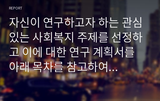 자신이 연구하고자 하는 관심있는 사회복지 주제를 선정하고 이에 대한 연구 계획서를 아래 목차를 참고하여 A4 용지 5매 이내로 작성하지오