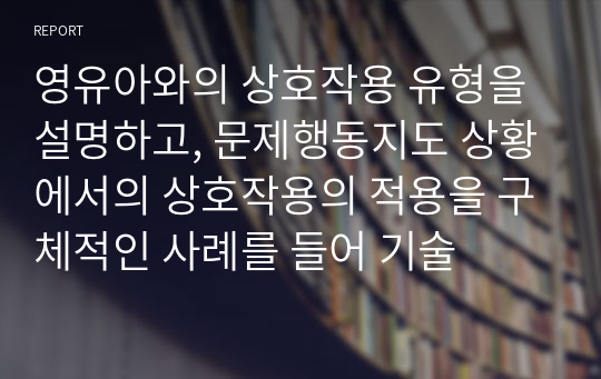 영유아와의 상호작용 유형을 설명하고, 문제행동지도 상황에서의 상호작용의 적용을 구체적인 사례를 들어 기술