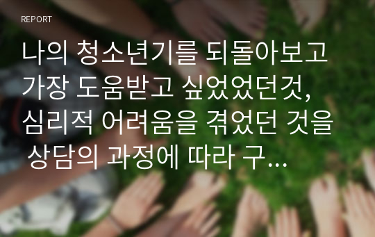 나의 청소년기를 되돌아보고 가장 도움받고 싶었었던것, 심리적 어려움을 겪었던 것을 상담의 과정에 따라 구체적으로 진술