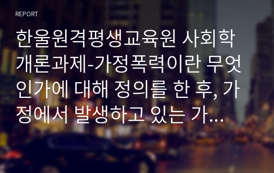 한울원격평생교육원 사회학개론과제-가정폭력이란 무엇인가에 대해 정의를 한 후, 가정에서 발생하고 있는 가정폭력의 실태 및 근절 방안 대해 제시해봅시다.