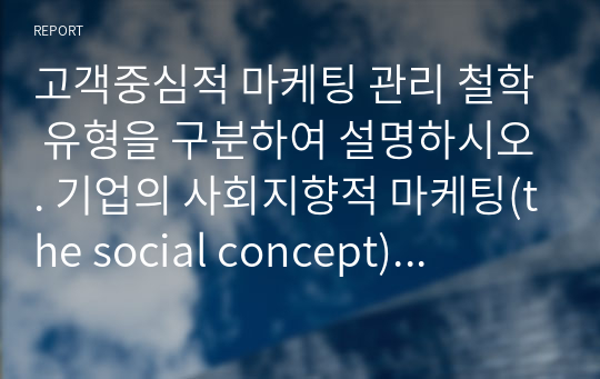 고객중심적 마케팅 관리 철학 유형을 구분하여 설명하시오. 기업의 사회지향적 마케팅(the social concept) 수행에 대해 사례를 들어 기술하시오.