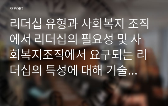 리더십 유형과 사회복지 조직에서 리더십의 필요성 및 사회복지조직에서 요구되는 리더십의 특성에 대해 기술하세요